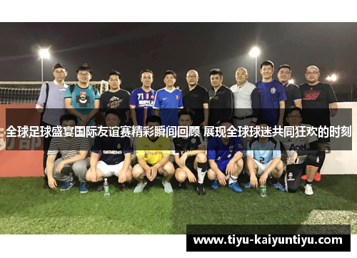 全球足球盛宴国际友谊赛精彩瞬间回顾 展现全球球迷共同狂欢的时刻