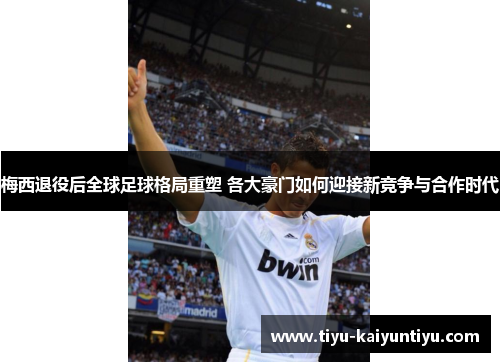 梅西退役后全球足球格局重塑 各大豪门如何迎接新竞争与合作时代