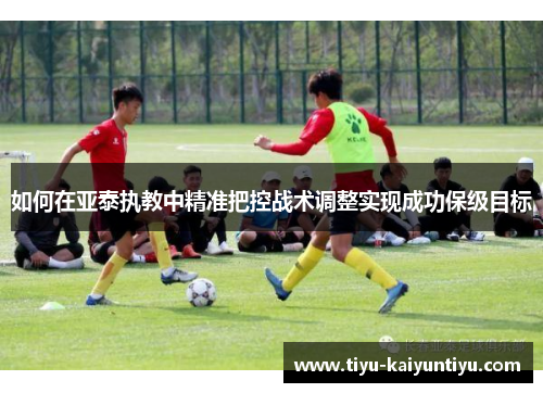 如何在亚泰执教中精准把控战术调整实现成功保级目标