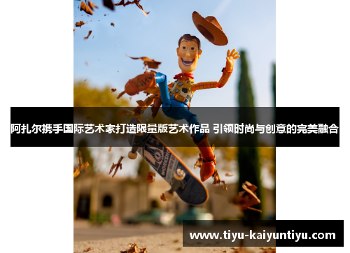 阿扎尔携手国际艺术家打造限量版艺术作品 引领时尚与创意的完美融合