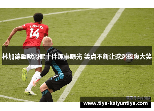 林加德幽默调侃十件趣事曝光 笑点不断让球迷捧腹大笑